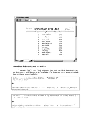 Filtrando os dados mostrados no relatório
O método “Filter” é uma ótima alternativa para filtrar os dados apresentados em
um determinado relatório criado no DataReport. Ele dever ser usado antes do método
show, conforme exemplos abaixo:
deComercial.rscomProdutos.Filter = "pCodigo=1"
rptProdutos.Show
ou
deComercial.rscomProdutos.Filter = "pCodigo=" & TxtCodigo_Produto
rptProdutos.Show
deComercial.rscomProdutos.Filter = "pDescricao= ′Polvilho Azedo 1′ "
rptProdutos.Show
ou
deComercial.rscomProdutos.Filter = "pDescricao= ′′′′" & TxtDescricao & "′′′′"
rptProdutos.Show
 