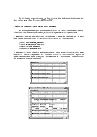 Se por acaso o campo usado no filtro for uma data, esta deverá delimitada por
duas tralhas (e.g. vData_Emissao=#2001-08-31#”).
Criando um relatório a partir de um Sub Command
As mudanças em relação a um relatório que usa um único Command são poucas.
Entretanto, vamos detalhar as diferenças para que seja mais fácil compreende-la.
1ª Mudança: deve ser indicado como “DataMember” o nome do “command pai”, a partir
dele, o Data Report recupera os demais dados existentes no “command filho”.
(Name): rptEntradas_Periodo
Caption: Relatório de Entradas
DataSource: deComercial
DataMember: comEntradas
2ª Mudança: o uso do comando “Retrieve Structure”, deixa de ser opcional e passa a ser
obrigatório. Observe que pelo fato do “Command” possuir um “Sub Command”, a partir de
agora o relatório tem agora as seções “Group Header” e “Group Footer”. Para visualiza-
las, aumente a altura do formulário.
 