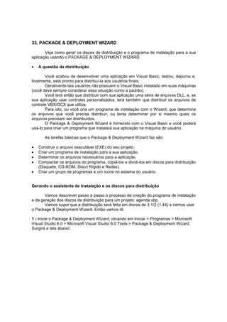 33. PACKAGE & DEPLOYMENT WIZARD
Veja como gerar os discos de distribuição e o programa de instalação para a sua
aplicação usando o PACKAGE & DEPLOYMENT WIZARD.
• A questão da distribuição
Você acabou de desenvolver uma aplicação em Visual Basic, testou, depurou e,
finalmente, está pronto para distribuí-la aos usuários finais.
Geralmente tais usuários não possuem o Visual Basic instalado em suas máquinas
(você deve sempre considerar essa situação como a padrão).
Você terá então que distribuir com sua aplicação uma série de arquivos DLL, e, se
sua aplicação usar controles personalizados, terá também que distribuir os arquivos de
controle VBX/OCX que utiliza.
Para isto, ou você cria um programa de instalação com o Wizard, que determina
os arquivos que você precisa distribuir, ou tenta determinar por si mesmo quais os
arquivos precisam ser distribuídos.
O Package & Deployment Wizard é fornecido com o Visual Basic e você poderá
usá-lo para criar um programa que instalará sua aplicação na máquina do usuário.
As tarefas básicas que o Package & Deployment Wizard faz são:
• Construir o arquivo executável (EXE) do seu projeto.
• Criar um programa de instalação para a sua aplicação.
• Determinar os arquivos necessários para a aplicação.
• Compactar os arquivos do programa, copiá-los e dividi-los em discos para distribuição
(Disquete, CD-ROM, Disco Rígido e Redes).
• Criar um grupo de programas e um ícone no sistema do usuário.
Gerando o assistente de Instalação e os discos para distribuição
Vamos descrever passo a passo o processo de criação do programa de instalação
e da geração dos discos de distribuição para um projeto: agenda.vbp.
Vamos supor que a distribuição será feita em discos de 3 1/2 (1.44) e iremos usar
o Package & Deployment Wizard. Então vamos lá:
1 - Inicie o Package & Deployment Wizard, clicando em Iniciar > Programas > Microsoft
Visual Studio 6.0 > Microsoft Visual Studio 6.0 Tools > Package & Deployment Wizard.
Surgirá a tela abaixo:
 