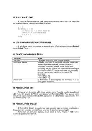 10. A INSTRUÇÃO EXIT
A instrução Exit permite que você saia prematuramente de um bloco de instruções
em uma estrutura de controle de um loop. Exemplo:
x = 0
Do While x < 10
If Vetor(x) < 0 Then Exit Do
Vetor(x) = Sqr(Vetor(x))
x = x + 1
Loop
11. UTILIZANDO MAIS DE UM FORMULÁRIO
A adição de novos formulários na sua aplicação é feita através do menu Project,
comando Add Form.
12. CONECTANDO FORMULÁRIOS
Comando Ação
Load form Carrega o formulário, mas o deixa invisível.
Form.Show [Modal] Mostra o formulário se ele estiver invisível. Se ele não
estiver carregado, então ele primeiro carrega o
formulário e depois o mostra. Modal define se o
formulário que fez a carga fica parado até a desativação
do novo formulário (1), ou se continua a sua execução
sem se importar com o próximo formulário (0).
Exemplos:
Form1.Show (0)
Form1.Show (1)
Unload form O formulário é descarregado da memória e a sua
execução é encerrada.
13. FORMULÁRIOS MDI
Para criar um formulário MDI, clique sobre o menu Project e escolha a opção Add
MDI Form. Um projeto do VB só pode possuir um formulário MDI. Para que os outros
formulários sejam abertos dentro do MDI, a propriedade MDIChild de cada um deles deve
ser definida como True.
14. FORMULÁRIOS SPLASH
O formulário Splash é aquela tela que aparece logo ao iniciar a aplicação e
desaparece em seguida, como se fosse uma tela de abertura/apresentação.
Para criar um formulário Splash, clique sobre o menu Project > Add Form e
escolha a opção Splash Screen.
 