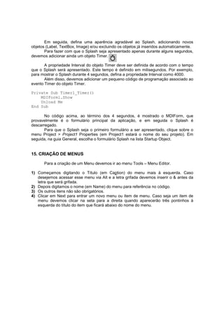 Em seguida, defina uma aparência agradável ao Splash, adicionando novos
objetos (Label, TextBox, Image) e/ou excluindo os objetos já inseridos automaticamente.
Para fazer com que o Splash seja apresentado apenas durante alguns segundos,
devemos adicionar ainda um objeto Timer.
A propriedade Interval do objeto Timer deve ser definida de acordo com o tempo
que o Splash será apresentado. Este tempo é definido em milisegundos. Por exemplo,
para mostrar o Splash durante 4 segundos, defina a propriedade Interval como 4000.
Além disso, devemos adicionar um pequeno código de programação associado ao
evento Timer do objeto Timer.
Private Sub Timer1_Timer()
MDIForm1.Show
Unload Me
End Sub
No código acima, ao término dos 4 segundos, é mostrado o MDIForm, que
provavelmente é o formulário principal da aplicação, e em seguida o Splash é
descarregado.
Para que o Splash seja o primeiro formulário a ser apresentado, clique sobre o
menu Project > Project1 Properties (em Project1 estará o nome do seu projeto). Em
seguida, na guia General, escolha o formulário Splash na lista Startup Object.
15. CRIAÇÃO DE MENUS
Para a criação de um Menu devemos ir ao menu Tools – Menu Editor.
1) Começamos digitando o Título (em Caption) do menu mais à esquerda. Caso
desejemos acessar esse menu via Alt e a letra grifada devemos inserir o & antes da
letra que será grifada.
2) Depois digitamos o nome (em Name) do menu para referência no código.
3) Os outros itens não são obrigatórios.
4) Clicar em Next para entrar um novo menu ou item de menu. Caso seja um item de
menu devemos clicar na seta para a direita quando aparecerão três pontinhos à
esquerda do título do item que ficará abaixo do nome do menu.
 