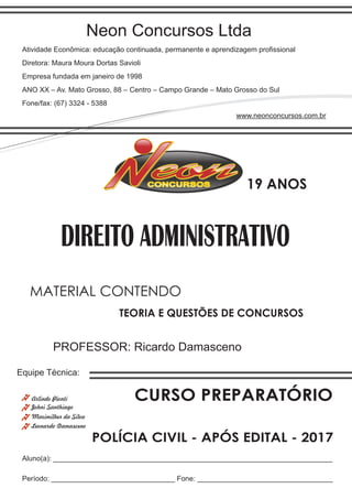 Neon Concursos Ltda
Atividade Econômica: educação continuada, permanente e aprendizagem proﬁssional
Diretora: Maura Moura Dortas Savioli
Empresa fundada em janeiro de 1998
ANO XX – Av. Mato Grosso, 88 – Centro – Campo Grande – Mato Grosso do Sul
Fone/fax: (67) 3324 - 5388
www.neonconcursos.com.br
Aluno(a): ______________________________________________________________________
Período: _______________________________ Fone: __________________________________
Equipe Técnica:
Johni Santhiago
DIREITO ADMINISTRATIVO
Maximilher da Silva
PROFESSOR: Ricardo Damasceno
TEORIA E QUESTÕES DE CONCURSOS
MATERIAL CONTENDO
CURSO PREPARATÓRIOArlindo Pionti
POLÍCIA CIVIL - APÓS EDITAL - 2017
Leonardo Damasceno
19 ANOS
 