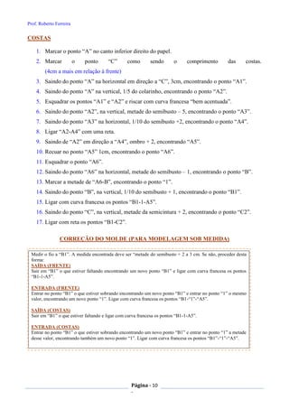 Prof. Roberto Ferreira
Página - 10
-
COSTAS
1. Marcar o ponto “A” no canto inferior direito do papel.
2. Marcar o ponto “C” como sendo o comprimento das costas.
(4cm a mais em relação à frente)
3. Saindo do ponto “A” na horizontal em direção a “C”, 3cm, encontrando o ponto “A1”.
4. Saindo do ponto “A” na vertical, 1/5 do colarinho, encontrando o ponto “A2”.
5. Esquadrar os pontos “A1” e “A2” e riscar com curva francesa “bem acentuada”.
6. Saindo do ponto “A2”, na vertical, metade do semibusto – 5, encontrando o ponto “A3”.
7. Saindo do ponto “A3” na horizontal, 1/10 do semibusto +2, encontrando o ponto “A4”.
8. Ligar “A2-A4” com uma reta.
9. Saindo de “A2” em direção a “A4”, ombro + 2, encontrando “A5”.
10. Recuar no ponto “A5” 1cm, encontrando o ponto “A6”.
11. Esquadrar o ponto “A6”.
12. Saindo do ponto “A6” na horizontal, metade do semibusto – 1, encontrando o ponto “B”.
13. Marcar a metade de “A6-B”, encontrando o ponto “1”.
14. Saindo do ponto “B”, na vertical, 1/10 do semibusto + 1, encontrando o ponto “B1”.
15. Ligar com curva francesa os pontos “B1-1-A5”.
16. Saindo do ponto “C”, na vertical, metade da semicintura + 2, encontrando o ponto “C2”.
17. Ligar com reta os pontos “B1-C2”.
CORREÇÃO DO MOLDE (PARA MODELAGEM SOB MEDIDA)
Medir o fio a “B1”. A medida encontrada deve ser “metade do semibusto + 2 a 3 cm. Se não, proceder desta
forma:
SAÍDA (FRENTE)
Sair em “B1” o que estiver faltando encontrando um novo ponto “B1” e ligar com curva francesa os pontos
“B1-1-A5”.
ENTRADA (FRENTE)
Entrar no ponto “B1” o que estiver sobrando encontrando um novo ponto “B1” e entrar no ponto “1” o mesmo
valor, encontrando um novo ponto “1”. Ligar com curva francesa os pontos “B1-“1”-“A5”.
SAÍDA (COSTAS)
Sair em “B1” o que estiver faltando e ligar com curva francesa os pontos “B1-1-A5”.
ENTRADA (COSTAS)
Entrar no ponto “B1” o que estiver sobrando encontrando um novo ponto “B1” e entrar no ponto “1” a metade
desse valor, encontrando também um novo ponto “1”. Ligar com curva francesa os pontos “B1”-“1”-“A5”.
 