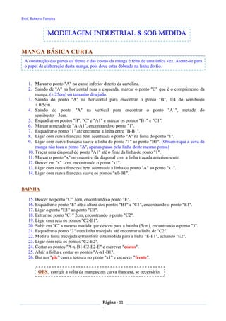 Prof. Roberto Ferreira
Página - 11
-
MANGA BÁSICA CURTA
1. Marcar o ponto "A" no canto inferior direito da cartolina.
2. Saindo de "A" na horizontal para a esquerda, marcar o ponto "C" que é o comprimento da
manga. (± 25cm) ou tamanho desejado.
3. Saindo do ponto "A" na horizontal para encontrar o ponto "B", 1/4 do semibusto
+ 0.5cm.
4. Saindo do ponto "A" na vertical para encontrar o ponto "A1", metade do
semibusto – 3cm.
5. Esquadrar os pontos "B", "C" e "A1" e marcar os pontos "B1" e "C1".
6. Marcar a metade de "A-A1", encontrando o ponto "1".
7. Esquadrar o ponto "1" até encontrar a linha entre "B-B1".
8. Ligar com curva francesa bem acentuada o ponto "A" na linha do ponto "1".
9. Ligar com curva francesa suave a linha do ponto "1" ao ponto "B1". (Observe que a cava da
manga não toca o ponto "A", apenas passa pela linha deste mesmo ponto)
10. Traçar uma diagonal do ponto "A1" até o final da linha do ponto "1".
11. Marcar o ponto "x" no encontro da diagonal com a linha traçada anteriormente.
12. Descer em "x" 1cm, encontrando o ponto "x1".
13. Ligar com curva francesa bem acentuada a linha do ponto "A" ao ponto "x1".
14. Ligar com curva francesa suave os pontos "x1-B1".
BAINHA
15. Descer no ponto "C" 3cm, encontrando o ponto "E".
16. Esquadrar o ponto "E" até a altura dos pontos "B1" e "C1", encontrando o ponto "E1".
17. Ligar o ponto "E1" ao ponto "C1".
18. Entrar no ponto "C1" 2cm, encontrando o ponto "C2".
19. Ligar com reta os pontos "C2-B1".
20. Subir em "C" a mesma medida que desceu para a bainha (3cm), encontrando o ponto "3".
21. Esquadrar o ponto "3" com linha tracejada até encontrar a linha de "C2".
22. Medir a linha tracejada e transferir esta medida para a linha "E-E1", achando "E2".
23. Ligar com reta os pontos "C2-E2".
24. Cortar os pontos "A-x-B1-C2-E2-E" e escrever "costas".
25. Abrir a folha e cortar os pontos "A-x1-B1".
26. Dar um "pic" com a tesoura no ponto "x1" e escrever "frente".
A construção das partes da frente e das costas da manga é feita de uma única vez. Atente-se para
o papel de elaboração desta manga, pois deve estar dobrado na linha do fio.
modelagem industrial & SOB medida
OBS.: corrigir a volta da manga com curva francesa, se necessário.
 