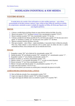 Prof. Roberto Ferreira
Página - 12
-
O molde básico do vestido é feito utilizando-se os dois moldes anteriores – saia e blusa,
acrescentando as devidas costuras e pences. Logo, colam-se duas folhas de cartolina no sentido
do comprimento, atentando-se para o cuidado de esquadrar as folhas, de forma que fiquem com
seus ângulos perfeitos.
VESTIDO BÁSICO
FRENTE
1. Colocar o molde básico da blusa frente no canto direito inferior da folha, fio-a-fio.
2. Descer nos pontos "C-C1" da blusa (cintura) 2cm, encontrando os pontos "C2-C3".
3. Descer somente no ponto "C2" 2cm, encontrando o ponto "A" da saia.
4. Colocar o molde da saia básica na linha do fio, de forma que o ponto "A" da saia case com o
ponto "A" da blusa e o ponto "A1" da saia case com o ponto "C3" da blusa.
5. Marcar os pontos internos da blusa e da saia.
6. Para que as partes – saia e blusa – sejam emendadas, é necessário fazer a linha da correção.
Para isso, basta utilizar a curva francesa com as parte suave na altura da saia e a parte
acentuada na blusa. Essa correção deve ser no máximo de 0.5cm.
PENCES
7. Esquadrar o ponto “B1” até a linha do fio, encontrando o ponto “B”.
8. Saindo do ponto “B” em direção ao ponto “B1”, metade do “ss”, encontrando o ponto “1”.
9. Esquadrar o ponto “1” até a bainha, encontrando o ponto “F”.
10. Descer no ponto “1” em 4cm, encontrando o ponto “1A".
11. Marcar o ponto “2” no encontro dos pontos “C-1”, ou seja, no meio da pence.
12. Descer no ponto “2” em 13cm, encontrando o ponto “3”.
13. Marcar 1cm para cada lado do ponto “2”, encontrando os pontos “4” e “5”.
14. Ligar com reta os pontos “1A-4-3-5-1A”.
15. Vazar esses pontos com tesoura ou estilete para a marcação das pences no tecido.
ACRÉSCIMO DE COSTURAS PARA A PENCE
16. Sair na linha da correção 3cm, encontrando o ponto "C4".
17. Ligar com régua de alfaiate o ponto "C4" na linha do quadril.
18. Ligar com régua de alfaiate suave ao contrário o ponto "C4" ao ponto "B1".
modelagem industrial & SOB medida
 