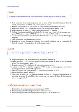 Prof. Roberto Ferreira
Página - 13
-
COSTAS
1. Com uma reta, traçar uma margem de 4cm na parte inferior da cartolina já devidamente
colada e esquadrada. Essa linha será a linha do fio do vestido.
2. Colocar o molde básico da blusa costas no canto direito inferior da folha, fio-a-fio.
3. Descer nos pontos "C-C1" da blusa (cintura) 2cm, encontrando os pontos "C2-C3".
4. Descer somente no ponto "C2" 2cm, encontrando o ponto "A" da saia.
5. Colocar o molde da saia básica na linha do fio, de forma que o ponto "A" da saia case com o
ponto "A" da blusa e o ponto "A1" da saia case com o ponto "C3" da blusa.
6. As medidas da curva da saia costas ficam abaixo da linha do fio, sendo desconsideradas por
enquanto.
7. Marcar os pontos internos da blusa e da saia.
8. Proceder da mesma forma como utilizado para o molde da frente, não se esquecendo da
linha de correção e dos acréscimos de tecido para as pences.
PENCES
9. Esquadrar o ponto “B1” até a linha do fio, encontrando o ponto “B”.
10. Medir os pontos "C2-C3" e marcar a metade desse valor, saindo do ponto "B" em direção ao
ponto "B1", encontrando o ponto "1".
11. Esquadrar o ponto "1" até a bainha da saia, encontrando o ponto F.
12. Marcar o ponto “2” no encontro dos pontos “C-1”, ou seja, no meio da pence e descer nesse
mesmo ponto 13cm, encontrando o ponto "3".
13. Marcar 1cm para cada lado do ponto "2", encontrando os pontos "4" e "5".
14. Ligar com reta os pontos "1-4-3-5-1".
15. Sair 1.5cm no ponto "A1" da blusa encontrando o ponto “a” e ligar com reta esse ponto até
encontrar a costura da saia básica das costas que está abaixo da linha do fio, também
chamado de ponto “a”.
ACRÉSCIMO DE COSTURAS PARA A PENCE
1. Sair na linha da correção 3cm, encontrando o ponto "C4".
2. Ligar com régua de alfaiate o ponto "C4" na linha do quadril.
3. Ligar com régua de alfaiate suave ao contrário o ponto "C4" ao ponto "B1".
A colagem e o esquadramento das cartolinas seguem o mesmo padrão do molde da frente.
As pences das costas possuem medidas diferentes das pences da frente.
 
