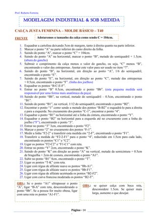 Prof. Roberto Ferreira
Página - 14
-
CALÇA JUSTA FEMININA – MOLDE BÁSICO – T40
FRENTE
1. Esquadrar a cartolina deixando 5cm de margem, tanto à direita quanto na parte inferior.
2. Marcar o ponto “A” na parte inferior do canto direito da folha.
3. Saindo do ponto “A”, marcar o ponto “C” = 104cm.
4. Saindo do ponto “A” na horizontal, marcar o ponto “B”, metade do semiquadril + 1.5cm.
(altura do gancho)
5. Subtrair o comprimento da calça menos o valor do gancho, ou seja, “C” menos “B”,
encontrando o valor das entrepernas. Anotar este valor para ser usado no item “7”.
6. Saindo do ponto “B”, na horizontal, em direção ao ponto “A”, 1/6 do semiquadril,
encontrando o ponto “E”.
7. Saindo do ponto “E”, na horizontal, em direção ao ponto “C”, metade das entrepernas
+ 0.5cm, encontrando o ponto “F”. (linha dos joelhos)
8. Esquadrar os pontos “B-C-E-F”.
9. Entrar no ponto “B” 0.5cm, encontrando o ponto “Bb”. (esta pequena medida será
responsável por uma forma mais anatômica da peça)
10. Saindo do ponto “Bb”, na vertical, metade do semiquadril – 0.5cm, encontrando o ponto
“B1”.
11. Saindo do ponto “B1”, na vertical, 1/12 do semiquadril, encontrando o ponto “B2”.
12. Encontrar o ponto “1” como sendo a metade dos pontos “B-B2” e esquadrá-lo para a direita
e para a esquerda. No cruzamento dos pontos “C-1”, encontrar o ponto “4”.
13. Esquadrar o ponto “B1” na horizontal até a linha da cintura, encontrando o ponto “Y”.
14. Esquadrar o ponto “B2” na horizontal para a esquerda até no cruzamento com a linha do
joelho (“F”), encontrando o ponto “3”.
15. Entrar no ponto “3” 3cm, encontrando o ponto “F2”.
16. Marcar o ponto “2” no cruzamento dos pontos “F-1”.
17. Medir a linha “F2-2” e transferir esta medida em “2-F”, encontrando o ponto “F1”.
18. Transferir a medida de “F2-2-F1” para o ponto “4”, reduzindo em 1.5cm para cada lado,
encontrando os pontos “C1” e “C2”.
19. Ligar os pontos “F2-C2” e “F1-C1” com reta.
20. Entrar no ponto “Y” 2cm, encontrando o ponto “K”.
21. Saindo do ponto “K” em direção ao ponto “A” na vertical, metade da semicintura + 0.5cm
de braguilha + 2cm de costura, encontrando o ponto “A1”.
22. Subir no ponto “B1” 8cm, encontrando o ponto “T”.
23. Ligar os pontos “T-K” com reta.
24. Ligar com régua de alfaiate suave os pontos “Bb-A1”.
25. Ligar com régua de alfaiate suave os pontos “Bb-F1”.
26. Ligar com régua de alfaiate acentuada os pontos “B2-F2”.
27. Ligar com curva francesa moderada os pontos “B2-T”.
modelagem industrial & SOB medida
Adotaremos o tamanho da calça como sendo C = 104cm.
OBS.: se quiser calça com boca reta,
desconsidere 1.5cm. Se quiser mais
larga, aumente o que desejar.
OBS.: Se o ponto “A1” ultrapassar o ponto
“A”, ligar “B-A” com reta, desconsiderando o
ponto “Bb”. Se a pessoa for muito obesa, ligar
com uma reta os pontos “A1-F1”.
 
