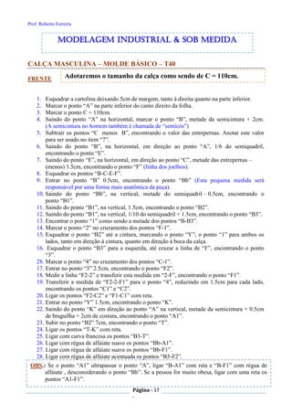 Prof. Roberto Ferreira
Página - 17
-
OBS.: Se o ponto “A1” ultrapassar o ponto “A”, ligar “B-A1” com reta e “B-F1” com régua de
alfaiate , desconsiderando o ponto “Bb”. Se a pessoa for muito obesa, ligar com uma reta os
pontos “A1-F1”.
CALÇA MASCULINA – MOLDE BÁSICO – T40
FRENTE
1. Esquadrar a cartolina deixando 5cm de margem, tanto à direita quanto na parte inferior.
2. Marcar o ponto “A” na parte inferior do canto direito da folha.
3. Marcar o ponto C = 110cm.
4. Saindo do ponto “A” na horizontal, marcar o ponto “B”, metade da semicintura + 2cm.
(A semicintura no homem também é chamada de “semicós”)
5. Subtrair os pontos “C menos B”, encontrando o valor das entrepernas. Anotar este valor
para ser usado no item “7”.
6. Saindo do ponto “B”, na horizontal, em direção ao ponto “A”, 1/6 do semiquadril,
encontrando o ponto “E”.
7. Saindo do ponto “E”, na horizontal, em direção ao ponto “C”, metade das entrepernas –
(menos) 1.5cm, encontrando o ponto “F” (linha dos joelhos).
8. Esquadrar os pontos “B-C-E-F”.
9. Entrar no ponto “B” 0.5cm, encontrando o ponto “Bb” (Esta pequena medida será
responsável por uma forma mais anatômica da peça).
10. Saindo do ponto “Bb”, na vertical, metade do semiquadril – 0.5cm, encontrando o
ponto “B1”.
11. Saindo do ponto “B1”, na vertical, 1.5cm, encontrando o ponto “B2”.
12. Saindo do ponto “B1”, na vertical, 1/10 do semiquadril + 1.5cm, encontrando o ponto “B3”.
13. Encontrar o ponto “1” como sendo a metade dos pontos “B-B3”.
14. Marcar o ponto “2” no cruzamento dos pontos “F-1”.
15. Esquadrar o ponto “B2” até a cintura, marcando o ponto “Y”; o ponto “1” para ambos os
lados, tanto em direção à cintura, quanto em direção à boca da calça.
16. Esquadrar o ponto “B3” para a esquerda, até cruzar a linha de “F”, encontrando o ponto
“3”.
28. Marcar o ponto “4” no cruzamento dos pontos “C-1”.
17. Entrar no ponto “3” 2.5cm, encontrando o ponto “F2”.
18. Medir a linha “F2-2” e transferir esta medida em “2-F”, encontrando o ponto “F1”.
19. Transferir a medida de “F2-2-F1” para o ponto “4”, reduzindo em 1.5cm para cada lado,
encontrando os pontos “C1” e “C2”.
20. Ligar os pontos “F2-C2” e “F1-C1” com reta.
21. Entrar no ponto “Y” 1.5cm, encontrando o ponto “K”.
22. Saindo do ponto “K” em direção ao ponto “A” na vertical, metade da semicintura + 0.5cm
de braguilha + 2cm de costura, encontrando o ponto “A1”.
23. Subir no ponto “B2” 7cm, encontrando o ponto “T”.
24. Ligar os pontos “T-K” com reta.
25. Ligar com curva francesa os pontos “B3-T”.
26. Ligar com régua de alfaiate suave os pontos “Bb-A1”.
27. Ligar com régua de alfaiate suave os pontos “Bb-F1”.
28. Ligar com régua de alfaiate acentuada os pontos “B3-F2”.
modelagem industrial & SOB medida
Adotaremos o tamanho da calça como sendo de C = 110cm.
 