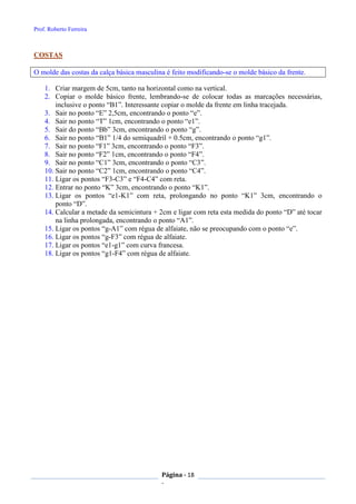Prof. Roberto Ferreira
Página - 18
-
COSTAS
O molde das costas da calça básica masculina é feito modificando-se o molde básico da frente.
1. Criar margem de 5cm, tanto na horizontal como na vertical.
2. Copiar o molde básico frente, lembrando-se de colocar todas as marcações necessárias,
inclusive o ponto “B1”. Interessante copiar o molde da frente em linha tracejada.
3. Sair no ponto “E” 2,5cm, encontrando o ponto “e”.
4. Sair no ponto “T” 1cm, encontrando o ponto “e1”.
5. Sair do ponto “Bb” 3cm, encontrando o ponto “g”.
6. Sair no ponto “B1” 1/4 do semiquadril + 0.5cm, encontrando o ponto “g1”.
7. Sair no ponto “F1” 3cm, encontrando o ponto “F3”.
8. Sair no ponto “F2” 1cm, encontrando o ponto “F4”.
9. Sair no ponto “C1” 3cm, encontrando o ponto “C3”.
10. Sair no ponto “C2” 1cm, encontrando o ponto “C4”.
11. Ligar os pontos “F3-C3” e “F4-C4” com reta.
12. Entrar no ponto “K” 3cm, encontrando o ponto “K1”.
13. Ligar os pontos “e1-K1” com reta, prolongando no ponto “K1” 3cm, encontrando o
ponto “D”.
14. Calcular a metade da semicintura + 2cm e ligar com reta esta medida do ponto “D” até tocar
na linha prolongada, encontrando o ponto “A1”.
15. Ligar os pontos “g-A1” com régua de alfaiate, não se preocupando com o ponto “e”.
16. Ligar os pontos “g-F3” com régua de alfaiate.
17. Ligar os pontos “e1-g1” com curva francesa.
18. Ligar os pontos “g1-F4” com régua de alfaiate.
 