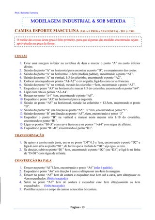 Prof. Roberto Ferreira
Página - 19
-
CAMISA ESPORTE MASCULINA (PALA E PREGA NAS COSTAS) – T03 (= T40)
COSTAS
1. Criar uma margem inferior na cartolina de 4cm e marcar o ponto “A” no canto inferior
direito.
2. Saindo do ponto “A” na horizontal para encontrar o ponto “D”, o comprimento das costas.
3. Saindo do ponto “A” na horizontal, 3.5cm (medida padrão), encontrando o ponto “A1”.
4. Saindo do ponto “A” na vertical, 1/5 do colarinho, encontrando o ponto “A2”.
5. Colocar em esquadro os pontos “A1-A2” e em seguida, ligá-los com curva francesa.
6. Saindo do ponto “A” na vertical, metade do colarinho + 9cm, encontrando o ponto “A3”.
7. Esquadrar o ponto “A3” na horizontal e marcar 1/5 do colarinho, encontrando o ponto “A4”.
8. Ligar com reta os pontos “A2-A4”.
9. Recuar no ponto “A4” 4cm, encontrando o ponto “A5”.
10. Esquadrar o ponto “A5” na horizontal para a esquerda.
11. Saindo do ponto “A5” na horizontal, metade do colarinho + 12.5cm, encontrando o ponto
“B”.
12. Saindo do ponto “B” em direção ao ponto “A5”, 12.5cm, encontrando o ponto “1”.
13. Saindo do ponto “B” em direção ao ponto “A5”, 6cm, encontrando o ponto “3”
14. Esquadrar o ponto “B” na vertical e marcar nesta mesma reta 1/10 do colarinho,
encontrando o ponto “B1”.
15. Ligar os pontos “B1-3” com curva francesa e os pontos “1-A4” com régua de alfaiate.
16. Esquadrar o ponto “B1-D”, encontrando o ponto “D1”.
TRANSFORMAÇÃO
1. Se quiser a camisa mais justa, entrar no ponto “D1” 0.5 a 1cm, encontrando o ponto “D2” e
ligá-lo com reta ao ponto “B1”, de forma que a medida de “B1” seja igual a zero.
2. Se desejar, subir no ponto “D1” 4cm, encontrando o ponto “D2” (ou “D3”) e ligá-lo na linha
de “D-D1” com régua de alfaiate.
CONSTRUÇÃO DA PALA
1. Descer no ponto “A1”12cm, encontrando o ponto “A6” (não é padrão).
2. Esquadrar o ponto “A6” em direção à cava e ultrapassar em 4cm da margem.
3. Descer no ponto “A6” 1cm de costura e esquadrar esse 1cm até a cava, sem ultrapassar os
4cm esquadrados. (linha tracejada)
4. Subir no ponto “A6” 1cm de costura e esquadrar esse 1cm ultrapassando os 4cm
esquadrados. (linha tracejada)
5. Pontilhar a pala e o corpo da camisa acrescidas de costura.
modelagem industrial & SOB medida
O molde das costas desta peça é feito primeiro, para que algumas das medidas encontradas sejam
aproveitadas na peça da frente.
 