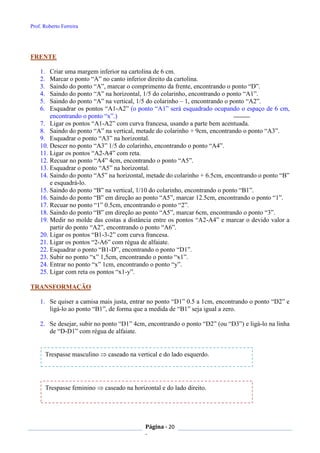 Prof. Roberto Ferreira
Página - 20
-
FRENTE
1. Criar uma margem inferior na cartolina de 6 cm.
2. Marcar o ponto “A” no canto inferior direito da cartolina.
3. Saindo do ponto “A”, marcar o comprimento da frente, encontrando o ponto “D”.
4. Saindo do ponto “A” na horizontal, 1/5 do colarinho, encontrando o ponto “A1”.
5. Saindo do ponto “A” na vertical, 1/5 do colarinho – 1, encontrando o ponto “A2”.
6. Esquadrar os pontos “A1-A2” (o ponto “A1” será esquadrado ocupando o espaço de 6 cm,
encontrando o ponto “x”.)
7. Ligar os pontos “A1-A2” com curva francesa, usando a parte bem acentuada.
8. Saindo do ponto “A” na vertical, metade do colarinho + 9cm, encontrando o ponto “A3”.
9. Esquadrar o ponto “A3” na horizontal.
10. Descer no ponto “A3” 1/5 do colarinho, encontrando o ponto “A4”.
11. Ligar os pontos “A2-A4” com reta.
12. Recuar no ponto “A4” 4cm, encontrando o ponto “A5”.
13. Esquadrar o ponto “A5” na horizontal.
14. Saindo do ponto “A5” na horizontal, metade do colarinho + 6.5cm, encontrando o ponto “B”
e esquadrá-lo.
15. Saindo do ponto “B” na vertical, 1/10 do colarinho, encontrando o ponto “B1”.
16. Saindo do ponto “B” em direção ao ponto “A5”, marcar 12.5cm, encontrando o ponto “1”.
17. Recuar no ponto “1” 0.5cm, encontrando o ponto “2”.
18. Saindo do ponto “B” em direção ao ponto “A5”, marcar 6cm, encontrando o ponto “3”.
19. Medir no molde das costas a distância entre os pontos “A2-A4” e marcar o devido valor a
partir do ponto “A2”, encontrando o ponto “A6”.
20. Ligar os pontos “B1-3-2” com curva francesa.
21. Ligar os pontos “2-A6” com régua de alfaiate.
22. Esquadrar o ponto “B1-D”, encontrando o ponto “D1”.
23. Subir no ponto “x” 1,5cm, encontrando o ponto “x1”.
24. Entrar no ponto “x” 1cm, encontrando o ponto “y”.
25. Ligar com reta os pontos “x1-y”.
TRANSFORMAÇÃO
1. Se quiser a camisa mais justa, entrar no ponto “D1” 0.5 a 1cm, encontrando o ponto “D2” e
ligá-lo ao ponto “B1”, de forma que a medida de “B1” seja igual a zero.
2. Se desejar, subir no ponto “D1” 4cm, encontrando o ponto “D2” (ou “D3”) e ligá-lo na linha
de “D-D1” com régua de alfaiate.
Trespasse feminino  caseado na horizontal e do lado direito.
Trespasse masculino  caseado na vertical e do lado esquerdo.
 