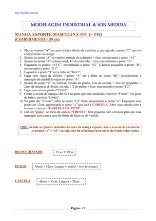 Prof. Roberto Ferreira
Página - 21
-
MANGA ESPORTE MASCULINA T03 (= T40)
(COMPRIMENTO = 59 cm)
1. Marcar o ponto “A” no canto inferior direito da cartolina e, em seguida, o ponto “C” que é o
comprimento da manga.
2. Saindo do ponto “A” na vertical, metade do colarinho + 8cm, encontrando o ponto “A1”.
3. Saindo do ponto “A” na horizontal, 1/3 do colarinho – 1cm, encontrando o ponto “B”.
4. Esquadrar os pontos “A1-C”, encontrando o ponto “C1” e depois esquadrar o ponto “B”,
encontrando o ponto “B1”.
5. Esquadrar o ponto “1” até a linha de “B-B1”.
6. Ligar com régua de alfaiate o ponto “A” até a linha do ponto “B1”, posicionando a
marcação de quadril da régua no ponto “A”.
7. Saindo do ponto “C” na vertical, metade do punho, 1cm de costura + 3cm de preguinha +
2cm de trespasse do botão, ou seja, 1/2 do punho + 6cm, encontrando o ponto “C2”.
8. Ligar com reta os pontos “C2-B1”.
9. Cortar o molde da manga, abri-lo e na parte que está modelada, escrever “Frente”. Na parte
de baixo, escrever “Costas”.
10. Na parte das “Costas”, subir no ponto “C2” 8cm, encontrando o ponto “x”. Esquadrar esse
ponto em 12cm, encontrando o ponto “y” que será a CARCELA. Abrir essa carcela com a
tesoura e escrever “CARCELA DE 12CM”.
11. Dar um “pique” no meio da cava da “FRENTE” bem pequeno com a tesoura para que essa
marcação case com a cava da frente da blusa ou do vestido.
BOLSO CHAPADO
PUNHO
CARCELA
15cm X 19cm
Altura = 12cm Largura = punho + 4cm (costuras)
Altura = 13cm Largura = 20cm
modelagem industrial & SOB medida
OBS.: devido ao grande tamanho da cava da manga esporte, não é necessário encontrar
os pontos “x” e “x1”, ou seja, não há diferença entre cavas da frente e das costas.
 