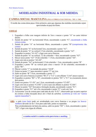Prof. Roberto Ferreira
Página - 22
-
CAMISA SOCIAL MASCULINA (PALA E PREGA NAS COSTAS) – T03 (= T40)
COSTAS
1. Esquadrar a folha com margem inferior de 3cm e marcar o ponto “A” no canto inferior
direito.
2. Saindo do ponto “A” na horizontal 45cm, encontrando o ponto “C”, encontrando a linha
cintura costas.
3. Saindo do ponto “A” na horizontal 80cm, encontrando o ponto “D”.(comprimento das
costas)
4. Saindo do ponto “A” na horizontal 3cm, encontrando o ponto “A1”.
5. Saindo do ponto “A” na vertical 1/5 do colarinho, encontrando o ponto “A2”.
6. Esquadrar os pontos “A1-A2” e ligar com curva francesa.
7. Saindo do ponto “A” na vertical, 1/2 do colarinho + 4cm, encontrando o ponto “A3”.
8. Descer nesse ponto “A3” 1/8 do colarinho + 1.5cm, encontrando o ponto “A4”.
9. Ligar com reta os pontos “A2-A4”.
10. Saindo do ponto “A4” na horizontal 1/2 do colarinho + 2cm, encontrando o ponto “B”.
11. Esquadrar o ponto “B” na vertical para cima e marcar 1/8 do colarinho, encontrando o
ponto “B1”.
12. Marcar o ponto “1” na metade dos pontos “A4-B”.
13. Entrar no ponto “1” para encontrar o ponto “2” em 1cm.
14. Subir no ponto “B” 3.5cm, encontrando o ponto “3”.
15. Ligar com curva francesa os pontos “B1-3” e “3-2” e com alfaiate “2-A4” passo-a-passo.
16. Esquadrar os pontos “B1” e “D”, encontrando os pontos “D1” e “C1” no cruzamento desses
dois pontos.
17. Entrar nos pontos “C1-D1” em 1.5cm, encontrando os pontos “C2-D2”.
18. Ligar com reta os pontos “C2-D2” e curva suave de alfaiate os pontos “C2-B1”.
19. Descer no ponto “A4” 8cm para a formação da pala, encontrando o ponto “E1”.
20. Esquadrar o ponto “E1” até o fio, encontrando o ponto “E” e nele sair 3cm.
21. Acrescentar 1cm de costura para cada lado da reta “E-E1”, observando que na parte superior
da costura a linha tracejada desce até o final da cartolina. (conforme já visto em “camisa
esporte masculina”)
a camisa social é a camisa certa para terno e smoking.
O molde das costas desta peça é feito primeiro, para que algumas das medidas encontradas sejam
aproveitadas na peça da frente.
modelagem industrial & SOB medida
OBS.: a pala (caso haja) pode ser arredondada com curva francesa e as pregas (se houver
também) deverão ser de 1.5cm para cada lado, juntas ou separadas.
Para arredondamento da barra da camisa, subir no ponto “D2”  4cm, encontrando o ponto
“D3” e ligar com régua de alfaiate.
 