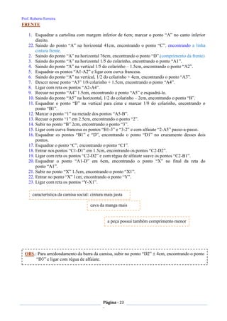 Prof. Roberto Ferreira
Página - 23
-
FRENTE
1. Esquadrar a cartolina com margem inferior de 6cm; marcar o ponto “A” no canto inferior
direito.
22. Saindo do ponto “A” na horizontal 41cm, encontrando o ponto “C”, encontrando a linha
cintura frente.
2. Saindo do ponto “A” na horizontal 76cm, encontrando o ponto “D”.(comprimento da frente)
3. Saindo do ponto “A” na horizontal 1/5 do colarinho, encontrando o ponto “A1”.
4. Saindo do ponto “A” na vertical 1/5 do colarinho – 1.5cm, encontrando o ponto “A2”.
5. Esquadrar os pontos “A1-A2” e ligar com curva francesa.
6. Saindo do ponto “A” na vertical, 1/2 do colarinho + 4cm, encontrando o ponto “A3”.
7. Descer nesse ponto “A3” 1/8 colarinho + 1.5cm, encontrando o ponto “A4”.
8. Ligar com reta os pontos “A2-A4”.
9. Recuar no ponto “A4” 1.5cm, encontrando o ponto “A5” e esquadrá-lo.
10. Saindo do ponto “A5” na horizontal, 1/2 do colarinho – 2cm, encontrando o ponto “B”.
11. Esquadrar o ponto “B” na vertical para cima e marcar 1/8 do colarinho, encontrando o
ponto “B1”.
12. Marcar o ponto “1” na metade dos pontos “A5-B”.
13. Recuar o ponto “1” em 2.5cm, encontrando o ponto “2”.
14. Subir no ponto “B” 2cm, encontrando o ponto “3”.
15. Ligar com curva francesa os pontos “B1-3” e “3-2” e com alfaiate “2-A5” passo-a-passo.
16. Esquadrar os pontos “B1” e “D”, encontrando o ponto “D1” no cruzamento desses dois
pontos.
17. Esquadrar o ponto “C”, encontrando o ponto “C1”.
18. Entrar nos pontos “C1-D1” em 1.5cm, encontrando os pontos “C2-D2”.
19. Ligar com reta os pontos “C2-D2” e com régua de alfaiate suave os pontos “C2-B1”.
20. Esquadrar o ponto “A1-D” em 6cm, encontrando o ponto “X” no final da reta do
ponto “A1”.
21. Subir no ponto “X” 1.5cm, encontrando o ponto “X1”.
22. Entrar no ponto “X” 1cm, encontrando o ponto “Y”.
23. Ligar com reta os pontos “Y-X1”.
característica da camisa social: cintura mais justa
a peça possui também comprimento menor
cava da manga mais
justa
OBS.: Para arredondamento da barra da camisa, subir no ponto “D2”  4cm, encontrando o ponto
“D3” e ligar com régua de alfaiate.
 