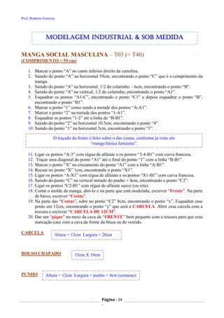 Prof. Roberto Ferreira
Página - 24
-
MANGA SOCIAL MASCULINA – T03 (= T40)
(COMPRIMENTO = 59 cm)
1. Marcar o ponto “A” no canto inferior direito da cartolina.
2. Saindo do ponto “A” na horizontal 59cm, encontrando o ponto “C” que é o comprimento da
manga.
3. Saindo do ponto “A” na horizontal, 1/2 do colarinho – 6cm, encontrando o ponto “B”.
4. Saindo do ponto “A” na vertical, 1/2 do colarinho, encontrando o ponto “A1”.
5. Esquadrar os pontos “A1-C”, encontrando o ponto “C1” e depois esquadrar o ponto “B”,
encontrando o ponto “B1”.
6. Marcar o ponto “1” como sendo a metade dos pontos “A-A1”.
7. Marcar o ponto “2” na metade dos pontos “1-A1”.
8. Esquadrar os pontos “1-2” até a linha de “B-B1”.
9. Saindo do ponto “2” na horizontal 10.5cm, encontrando o ponto “4”.
10. Saindo do ponto “1” na horizontal 5cm, encontrando o ponto “3”.
11. Ligar os pontos “A-3” com régua de alfaiate e os pontos “3-4-B1” com curva francesa.
12. Traçar uma diagonal do ponto “A1” até o final do ponto “1” com a linha “B-B1”.
13. Marcar o ponto “X” no cruzamento do ponto “A1” com a linha “A-B1”.
14. Recuar no ponto “X” 1cm, encontrando o ponto “X1”.
15. Ligar os pontos “A-X1” com régua de alfaiate e os pontos “X1-B1” com curva francesa.
16. Saindo do ponto “C” na vertical metade do punho + 4cm, encontrando o ponto “C2”.
17. Ligar os pontos “C2-B1” com régua de alfaiate suave (ou reta).
18. Cortar o molde da manga, abri-lo e na parte que está modelada, escrever “Frente”. Na parte
de baixo, escrever “Costas”.
19. Na parte das “Costas”, subir no ponto “C2” 8cm, encontrando o ponto “x”. Esquadrar esse
ponto em 12cm, encontrando o ponto “y” que será a CARCELA. Abrir essa carcela com a
tesoura e escrever “CARCELA DE 12CM”.
20. Dar um “pique” no meio da cava da “FRENTE” bem pequeno com a tesoura para que essa
marcação case com a cava da frente da blusa ou do vestido.
CARCELA
BOLSO CHAPADO
PUNHO
O traçado da frente é feito sobre o das costas, conforme já visto em
“manga básica feminina”.
modelagem industrial & SOB medida
15cm X 19cm
Altura = 12cm Largura = punho + 4cm (costuras)
Altura = 13cm Largura = 20cm
 