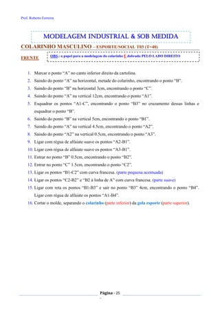 Prof. Roberto Ferreira
Página - 25
-
COLARINHO MASCULINO – ESPORTE/SOCIAL T03 (T=40)
FRENTE
1. Marcar o ponto “A” no canto inferior direito da cartolina.
2. Saindo do ponto “A” na horizontal, metade do colarinho, encontrando o ponto “B”.
3. Saindo do ponto “B” na horizontal 3cm, encontrando o ponto “C”.
4. Saindo do ponto “A” na vertical 12cm, encontrando o ponto “A1”.
5. Esquadrar os pontos “A1-C”, encontrando o ponto “B3” no cruzamento dessas linhas e
esquadrar o ponto “B”.
6. Saindo do ponto “B” na vertical 5cm, encontrando o ponto “B1”.
7. Saindo do ponto “A” na vertical 4.5cm, encontrando o ponto “A2”.
8. Saindo do ponto “A2” na vertical 0.5cm, encontrando o ponto “A3”.
9. Ligar com régua de alfaiate suave os pontos “A2-B1”.
10. Ligar com régua de alfaiate suave os pontos “A3-B1”.
11. Entrar no ponto “B” 0.5cm, encontrando o ponto “B2”.
12. Entrar no ponto “C” 1.5cm, encontrando o ponto “C2”.
13. Ligar os pontos “B1-C2” com curva francesa. (parte pequena acentuada)
14. Ligar os pontos “C2-B2” e “B2 à linha de A” com curva francesa. (parte suave)
15. Ligar com reta os pontos “B1-B3” e sair no ponto “B3” 4cm, encontrando o ponto “B4”.
Ligar com régua de alfaiate os pontos “A1-B4”.
16. Cortar o molde, separando o colarinho (parte inferior) da gola esporte (parte superior).
OBS.: o papel para a modelagem do colarinho É dobrado PELO LADO DIREITO
modelagem industrial & SOB medida
 