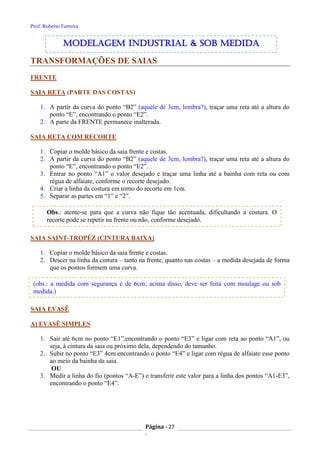 Prof. Roberto Ferreira
Página - 27
-
TRANSFORMAÇÕES DE SAIAS
FRENTE
SAIA RETA (PARTE DAS COSTAS)
1. A partir da curva do ponto “B2” (aquele de 3cm, lembra?), traçar uma reta até a altura do
ponto “E”, encontrando o ponto “E2”.
2. A parte da FRENTE permanece inalterada.
SAIA RETA COM RECORTE
1. Copiar o molde básico da saia frente e costas.
2. A partir da curva do ponto “B2” (aquele de 3cm, lembra?), traçar uma reta até a altura do
ponto “E”, encontrando o ponto “E2”.
3. Entrar no ponto “A1” o valor desejado e traçar uma linha até a bainha com reta ou com
régua de alfaiate, conforme o recorte desejado.
4. Criar a linha da costura em torno do recorte em 1cm.
5. Separar as partes em “1” e “2”.
SAIA SAINT-TROPÉZ (CINTURA BAIXA)
1. Copiar o molde básico da saia frente e costas.
2. Descer na linha da cintura – tanto na frente, quanto nas costas – a medida desejada de forma
que os pontos formem uma curva.
SAIA EVASÊ
A) EVASÊ SIMPLES
1. Sair até 6cm no ponto “E1”,encontrando o ponto “E3” e ligar com reta ao ponto “A1”, ou
seja, à cintura da saia ou próximo dela, dependendo do tamanho.
2. Subir no ponto “E3” 4cm encontrando o ponto “E4” e ligar com régua de alfaiate esse ponto
ao meio da bainha da saia.
OU
3. Medir a linha do fio (pontos “A-E”) e transferir este valor para a linha dos pontos “A1-E3”,
encontrando o ponto “E4”.
modelagem industrial & SOB medida
Obs.: atente-se para que a curva não fique tão acentuada, dificultando a costura. O
recorte pode se repetir na frente ou não, conforme desejado.
(obs.: a medida com segurança é de 6cm; acima disso, deve ser feita com moulage ou sob
medida.)
 