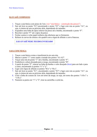 Prof. Roberto Ferreira
Página - 28
-
B) EVASÊ COMPOSTO
1. Traçar a saia básica com pence de 3cm. (ver “saia básica – construção das pences”)
2. Sair até 6cm no ponto “E1”,encontrando o ponto “E3” e ligar com reta ao ponto “A1”, ou
seja, à cintura da saia ou próximo dela, dependendo do tamanho.
3. Esquadrar uma linha do ápice inferior da pence até a bainha, encontrando o ponto “F”.
4. Recortar o ponto “F” até o ápice da pence.
5. Fechar a pence e colar papel embaixo das aberturas que se formarem.
6. Refazer as curvas da cintura e do quadril com a régua de alfaiate e curva francesa.
SAIA COM NESGA
1. Traçar a saia básica costas e transformá-la em saia reta.
2. Marcar o ponto “1” como sendo a metade dos pontos “A1-A2”.
3. Traçar uma reta do ponto “1” até a bainha, encontrando o ponto “F”.
4. Estabelecer a altura desejada para a nesga, encontrando o ponto “H”.
5. A partir do ponto “F”, marcar na linha da bainha o valor desejado (6cm) para um lado e para
o outro, encontrando os pontos “x” e “y”.
6. Ligar com régua de alfaiate os pontos “H-x” e “H-y”.
7. Sair até 6cm no ponto “E1”, encontrando o ponto “E3” e ligar com reta ao ponto “A1”, ou
seja, à cintura da saia ou próximo dela, dependendo do tamanho.
8. Criar a linha da costura de 1cm em torno da nesga, ou seja, em torno dos pontos “1-H-x” e
“1-H-y”.
9. Numerar as partes em “1” e “2”, tirar na carretilha e cortá-las.
SAIA EVASÊ PEDE TECIDO ENVIESADO
 