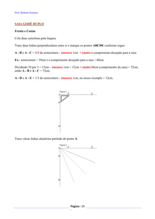Prof. Roberto Ferreira
Página - 29
-
SAIA GODÊ DUPLO
Frente e Costas
Cole duas cartolinas pela largura.
Trace duas linhas perpendiculares entre si e marque os pontos ABCDE conforme segue:
A - B e A - C = 1/3 da semicintura – (menos) 1cm + (mais) o comprimento desejado para a saia:
Ex.: semicintura = 39cm e o comprimento desejado para a saia = 60cm.
Dividindo 39 por 3 = 13cm – (menos) 1cm = 12cm + (mais) 60cm (comprimento da saia) = 72cm,
então A - B e A - C = 72cm.
A - D e A - E = 1/3 da semicintura – (menos) 1cm, no nosso exemplo = 12cm.
Trace várias linhas aleatórias partindo do ponto A.
 