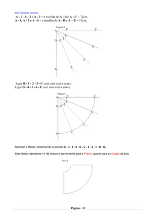 Prof. Roberto Ferreira
Página - 30
-
A - 1 , A - 2 e A - 3 = a medida de A - B e A - C = 72cm.
A - 4, A - 5 e A - 6 = a medida de A - D e A – E = 12cm.
Ligar B - 1 - 2 - 3 - C com uma curva suave.
Ligar D - 4 - 5 - 6 - E com uma curva suave.
Recortar o Molde, contornando os pontos D - 4 - 5 - 6 - E - C - 3 - 2 - 1 - B - D.
Este Molde representa 1/4 da cintura e servirá tanto para a Frente, quanto para as Costas da saia.
 