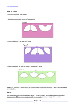Prof. Roberto Ferreira
Página - 31
-
Corte no Tecido
Com costuras apenas nas Laterais.
- Duplique o molde e una conforme Figura abaixo.
Costura nas laterais e no Meio das Costas.
Costura nas laterais, no meio da Frente e no meio das Costas.
Para o Cós corte uma Tira de Tecido com o comprimento do tamanho da Cintura e com a Largura desejada,
em média 3cm.
Bainha
É aconselhável fazer uma bainha estreita devido a curva do modelo. Não faça a bainha imediatamente,
aguarde umas 12 horas com a saia pendurada em um cabide, depois acerte e costure a bainha.
 