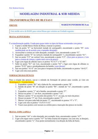 Prof. Roberto Ferreira
Página - 32
-
MARGEM INFERIOR DE 8 cm
Este molde serve de BASE para várias blusas que veremos na Unidade seguinte.
TRANSFORMAÇÕES DE BLUSAS I
FRENTE
BLUSA ACINTURADA
É a transformação padrão. Usada para quase todos os tipos de blusas acinturadas com pence.
1. Copiar o molde básico frente da blusa e marcar os pontos.
2. Sair do ponto “C” na horizontal metade do semiquadril, encontrando o ponto “D”. (esta
medida pode ser de acordo com o tamanho desejado)
3. Acrescentar a costura no valor desejado, exemplo: 1cm, encontrando o ponto “E”.
4. Esquadrar o ponto “E” na vertical a metade do semiquadril +1, encontrando o ponto “E1”.
5. Sair no ponto “C2” na vertical 3cm, encontrando o ponto “C3”. (2cm para as pences e 1cm
para a costura de cintura, a parte mais curva da pence)
6. Ligar com régua de alfaiate suave os pontos “E1-C3” e “C3-B1”.
7. Subir no ponto “E1” em 1cm, encontrando o ponto “E2” e ligar com régua de alfaiate os
pontos “E-E2” para o arredondamento da bainha. (caso deseje)
8. Sair nos pontos “A1-E” em 2cm para o trespasse do botão, encontrando os pontos “A6-E3”.
9. Ligar com reta esses pontos.
FORMAÇÃO DAS PENCES
Para a criação das pences, usa-se o método da formação de pences para vestido, já visto em
Modelagem I – Vestido básico.
1. Esquadrar o ponto “B1” até a linha do fio, encontrando o ponto “B”.
2. Saindo do ponto “B” em direção ao ponto “B1”, metade do “ss”, encontrando o ponto
“1”.
3. Esquadrar o ponto “1” até a bainha, encontrando o ponto “F”.
4. Descer no ponto “1” em 4cm, encontrando o ponto “1A".
5. Marcar o ponto “2” no encontro dos pontos “C-1”, ou seja, no meio da pence.
6. Descer no ponto “2” em 13cm, encontrando o ponto “3”.
7. Marcar 1cm para cada lado do ponto “2”, encontrando os pontos “4” e “5”.
8. Ligar com reta os pontos “1A-4-3-5-1A”.
9. Vazar esses pontos com tesoura ou estilete para a marcação das pences no tecido.
BLUSA COM LAPELA
1. Sair no ponto “A6” o valor desejado, por exemplo: 6cm, encontrando o ponto “A7”.
2. Ligar com régua suave o ponto “A7” na linha externa do trespasse. (ou com reta, se desejar),
encontrando o ponto “x”. Esse ponto normalmente é na direção da linha do busto.
modelagem industrial & SOB medida
 