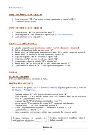 Prof. Roberto Ferreira
Página - 33
-
CONSTRUÇÃO DO MEIO-FORRO 01
1. Entrar nos pontos “A2-E” na vertical em 8cm, encontrando os pontos “A8-E4”.
2. Ligar com reta esses pontos.
CONSTRUÇÃO DO MEIO-FORRO 02
1. Descer no ponto “B1” 2cm, encontrando o ponto “k”.
2. Entrar no ponto “E” 8cm, encontrando o ponto “E4” (já feito anteriormente).
3. Ligar com régua suave esses pontos.
CRIAÇÃO DA GOLA ESPORTE
1. Calcular o seguinte valor: colarinho da frente + colarinho das costas – (menos) 2.
2. Dobrar a folha pela vertical e marcar o ponto “A”.
3. Sair do ponto “A” na horizontal para encontrar o ponto “B”, a medida encontrada no item 1.
4. Sair do ponto “A” na vertical em 8cm, encontrando o ponto “A1”.
5. Esquadrar os pontos “A1-B”, encontrando o ponto “B1”.
6. Entrar no ponto “B” em 2cm, encontrando o ponto “B2”.
7. Ligar com curva francesa o ponto “B2” à linha de “A”.
8. Sair no ponto “B1” em ângulo de 45º em 3cm, encontrando o ponto “B3”.
9. Ligar com reta os pontos “B3-B2” e com régua suave os pontos “B3-A1”.
COSTAS
BLUSA ACINTURADA
O processo de transformação é o mesmo da frente.
FORMAÇÃO DAS PENCES
Para a criação das pences, usa-se o método da formação de pences para vestido, já visto em
Modelagem I – Vestido básico.
1. Esquadrar o ponto “B1” até a linha do fio, encontrando o ponto “B”.
2. Medir os pontos "C-C3" e marcar a metade desse valor, saindo do ponto "B" em direção ao
ponto "B1", encontrando o ponto "1".
3. Esquadrar o ponto “1” até a bainha, encontrando o ponto “F”.
4. Marcar o ponto “2” no encontro dos pontos “C-1”, ou seja, no meio da pence.
5. Descer no ponto “2” em 13cm, encontrando o ponto “3”.
6. Marcar 1cm para cada lado do ponto “2”, encontrando os pontos “4” e “5”.
7. Ligar com reta os pontos “1-4-3-5-1”.
8. Vazar esses pontos com tesoura ou estilete para a marcação das pences no tecido.
Trespasse feminino  caseado na
horizontal e do lado direito.
Trespasse masculino  caseado na vertical e
do lado esquerdo.
 