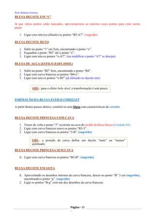 Prof. Roberto Ferreira
Página - 35
-
BLUSA DECOTE EM “V”
Já que vários pontos estão marcados, aproveitaremos ao máximo esses pontos para criar outras
peças.
1. Ligar com reta (ou alfaiate) os pontos “B5-A7”. (sugestão)
BLUSA DECOTE RETO
1. Subir no ponto “1” em 5cm, encontrando o ponto “x”.
2. Esquadrar o ponto “B5” até o ponto “x”.
3. Ligar com reta os pontos “x-A7”. (ou modificar o ponto “A7” se desejar)
BLUSA DE ALÇA (ESTILO BABY DOOL)
1. Subir no ponto “B2” 4cm, encontrando o ponto “B4”.
2. Ligar com curva francesa os pontos “B4-x”.
3. Ligar com reta os pontos “x-B5” (já efetuado no decote reto)
FORMAÇÃO DA BLUSA ESTILO CORSELET
A partir destes passos abaixo, constrói-se uma blusa com características de corselet.
BLUSA DECOTE PRINCESA COM CAVA
1. Trazer de volta o ponto “3” existente na cava do molde da blusa básica (Unidade 03).
2. Ligar com curva francesa suave os pontos “B3-3”.
3. Ligar com curva francesa os pontos “3-B”. (sugestão)
BLUSA DECOTE PRINCESA SEM CAVA
1. Ligar com curva francesa os pontos “B3-B”. (sugestão)
BLUSA DECOTE EM GOTA
1. Aproveitando os desenhos internos da curva francesa, descer no ponto “B” 3 cm (sugestão),
encontrando o ponto “g”. (sugestão)
2. Ligar os pontos “B-g” com um dos desenhos da curva francesa.
OBS.: a posição da curva define um decote “mais” ou “menos”
acentuado.
OBS.: para o efeito baby dool, a transformação é sem pence.
 