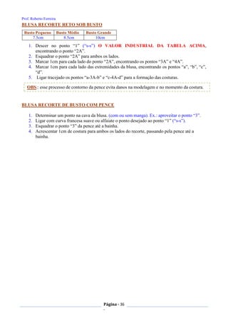 Prof. Roberto Ferreira
Página - 36
-
Busto Pequeno Busto Médio Busto Grande
7.5cm 8.5cm 10cm
BLUSA RECORTE RETO SOB BUSTO
1. Descer no ponto “1” (“s-s”) O VALOR INDUSTRIAL DA TABELA ACIMA,
encontrando o ponto “2A”.
2. Esquadrar o ponto “2A” para ambos os lados.
3. Marcar 1cm para cada lado do ponto “2A”, encontrando os pontos “3A” e “4A”.
4. Marcar 1cm para cada lado das extremidades da blusa, encontrando os pontos “a”, “b”, “c”,
“d”.
5. Ligar tracejado os pontos “a-3A-b” e “c-4A-d” para a formação das costuras.
BLUSA RECORTE DE BUSTO COM PENCE
1. Determinar um ponto na cava da blusa. (com ou sem manga). Ex.: aproveitar o ponto “3”.
2. Ligar com curva francesa suave ou alfaiate o ponto desejado ao ponto “1” (“s-s”).
3. Esquadrar o ponto “3” da pence até a bainha.
4. Acrescentar 1cm de costura para ambos os lados do recorte, passando pela pence até a
bainha.
OBS.: esse processo de contorno da pence evita danos na modelagem e no momento da costura.
 