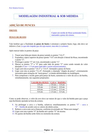 Prof. Roberto Ferreira
Página - 38
-
Copiar um molde de blusa acinturada frente,
marcando a pence de cintura.
ADIÇÃO DE PENCES
FRENTE
PENCE DE BUSTO
Vale lembrar que a finalidade da pence de busto é estruturar o próprio busto; logo, não deve ser
inferior a 3cm. (o que não impede que ela seja menor, mas não é o comum)
Após marcar todos os pontos da peça:
1. Traçar uma linha por dentro da pence unindo os pontos “1A-3”.
2. Esquadrar o ápice superior da pence (ponto “1A”) em direção à lateral da blusa, encontrando
o ponto “2”.
3. Prolongar o ponto “2” em 1cm, encontrando o ponto “x”.
4. Marcar os pontos “3” e “4” para cada lado do ponto “2” como sendo metade do valor
desejado (3 cm = 1.5 cm para cada lado e assim sucessivamente).
5. Ligar com reta os pontos “1A-3” e “1A-4”, formando a pence de busto.
6. Ligar com reta os pontos “3-x-4”, formando o chamado “chapéu da pence”, extremamente
necessário para situações de “meia-pence”, evitando deformidades na modelagem.
7. Para compensar o tecido gasto pela pence de busto, aumenta-se o valor da cava e da bainha,
simultaneamente, nas seguintes proporções:
VALOR DA PENCE CAVA BAINHA
2.0 cm 1.0 cm 1.0 cm
3.0 cm 1.0 cm 2.0 cm
4.0 cm 1.5 cm 2.5 cm
5.0 cm 1.5 cm 3.5 cm
Como se pode observar, o valor da cava deve ser menor do que o valor da bainha para que a peça
seja facilmente ajustada na hora da costura.
8. Ao prolongar a cava e a bainha, acham-se simultaneamente os pontos “5” – cava e
“6” – bainha de acordo com os valores da tabela acima.
9. Refazer a cava com curva francesa, conforme já ensinado em “blusa sem manga”.
10. Ligar com reta o ponto “6” da bainha até o ponto “E” da mesma.
11. Os ajustes da bainha serão feitos no momento da costura.
modelagem industrial & SOB medida
 