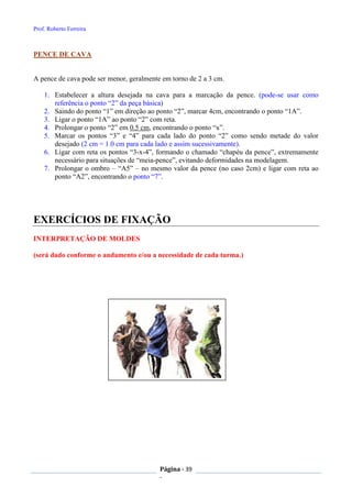 Prof. Roberto Ferreira
Página - 39
-
PENCE DE CAVA
A pence de cava pode ser menor, geralmente em torno de 2 a 3 cm.
1. Estabelecer a altura desejada na cava para a marcação da pence. (pode-se usar como
referência o ponto “2” da peça básica)
2. Saindo do ponto “1” em direção ao ponto “2”, marcar 4cm, encontrando o ponto “1A”.
3. Ligar o ponto “1A” ao ponto “2” com reta.
4. Prolongar o ponto “2” em 0.5 cm, encontrando o ponto “x”.
5. Marcar os pontos “3” e “4” para cada lado do ponto “2” como sendo metade do valor
desejado (2 cm = 1.0 cm para cada lado e assim sucessivamente).
6. Ligar com reta os pontos “3-x-4”, formando o chamado “chapéu da pence”, extremamente
necessário para situações de “meia-pence”, evitando deformidades na modelagem.
7. Prolongar o ombro – “A5” – no mesmo valor da pence (no caso 2cm) e ligar com reta ao
ponto “A2”, encontrando o ponto “7”.
EXERCÍCIOS DE FIXAÇÃO
INTERPRETAÇÃO DE MOLDES
(será dado conforme o andamento e/ou a necessidade de cada turma.)
 