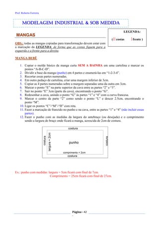 Prof. Roberto Ferreira
Página - 42
-
LEGENDA:
( costas frente )
MANGAS
OBS.: todas as mangas copiadas para transformação devem estar com
a marcação da LEGENDA, de forma que as costas fiquem para a
esquerda e a frente para a direita.
MANGA BEBÊ
1. Copiar o molde básico da manga curta SEM A BAINHA em uma cartolina e marcar os
pontos “A-B-C-D”.
2. Dividir a base da manga (punho) em 4 partes e enumerá-las em “1-2-3-4”.
3. Recortar essas partes numeradas.
4. Em outro pedaço de cartolina, criar uma margem inferior de 3cm.
5. Copiar as 4 partes numeradas sobre a margem separadas uma da outra em 3cm.
6. Marcar o ponto “E” na parte superior da cava entre as partes “2” e “3”.
7. Sair no ponto “E” 3cm (parte da cava), encontrando o ponto “G”.
8. Redesenhar a cava, unindo o ponto “G” às partes “1” e “4” com a curva francesa.
9. Marcar o centro da parte “2” como sendo o ponto “L” e descer 2.5cm, encontrando o
ponto “M”.
10. Ligar os pontos “C”-“M”-“D” com reta.
11. Fazer a marcação de franzido no punho e na cava, entre as partes “1” e “4” (não incluir essas
partes).
12. Fazer o punho com as medidas da largura do antebraço (ou desejada) e o comprimento
sendo a largura do braço onde ficará a manga, acrescida de 2cm de costura.
Ex.: punho com medidas: largura = 5cm ficará com final de 7cm.
Comprimento = 25cm ficará com final de 27cm.
modelagem industrial & SOB medida
 