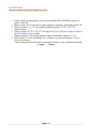 Prof. Roberto Ferreira
Página - 43
-
MANGA CURTA COM FRANZIDO NA CAVA
1. Copiar o molde da manga básica curta em uma cartolina SEM A BAINHA e marcar os
pontos “A-B-C-D”.
2. Marcar o ponto “G” no meio da cava (parte superior) e esquadrar, encontrando o ponto “H”.
3. Marcar os pontos “E” e “F” como sendo a metade dos pontos “A”-“C” e “B”-“D”,
respectivamente.
4. Traçar os pontos “G”-“E” e “G”-“F” com régua curva (curva francesa ou régua de alfaiate, o
que ficar melhor). Cortar o molde.
5. Separar o ponto “G” em 4cm para ambos os lados, encontrando os pontos “x” e “y”.
6. Sair no ponto “G” 6 cm, encontrando “G1” e refazer a cava através dos pontos “x-G1-y”
com a curva francesa.
7. Fazer a marcação de franzido entre as marcações de frente e costas, conforme já ensinado.
( costas frente )
 