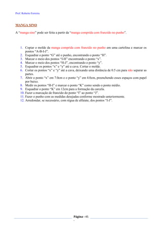 Prof. Roberto Ferreira
Página - 45
-
MANGA SINO
A “manga sino” pode ser feita a partir da “manga comprida com franzido no punho”.
1. Copiar o molde da manga comprida com franzido no punho em uma cartolina e marcar os
pontos “A-B-I-J”.
2. Esquadrar o ponto “G” até o punho, encontrando o ponto “H”.
3. Marcar o meio dos pontos “I-H” encontrando o ponto “x”.
4. Marcar o meio dos pontos “H-J”, encontrando o ponto “y”.
5. Esquadrar os pontos “x” e “y” até a cava. Cortar o molde.
6. Cortar os pontos “x” e “y” até a cava, deixando uma distância de 0.5 cm para não separar as
partes.
7. Abrir o ponto “x” em 7.0cm e o ponto “y” em 4.0cm, preenchendo esses espaços com papel
por baixo.
8. Medir os pontos “H-I” e marcar o ponto “K” como sendo o ponto médio.
9. Esquadrar o ponto “K” em 12cm para a formação da carcela.
10. Fazer a marcação de franzido do ponto “I” ao ponto “J”.
11. Fazer o punho com as medidas desejadas conforme mostrado anteriormente.
12. Arredondar, se necessário, com régua de alfaiate, dos pontos “I-J”.
 