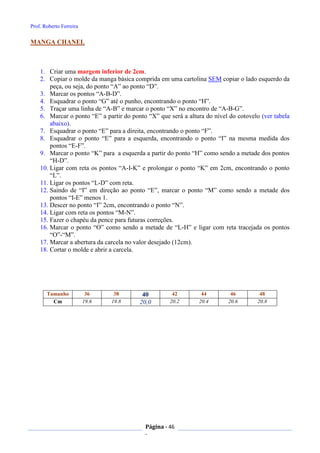 Prof. Roberto Ferreira
Página - 46
-
MANGA CHANEL
1. Criar uma margem inferior de 2cm.
2. Copiar o molde da manga básica comprida em uma cartolina SEM copiar o lado esquerdo da
peça, ou seja, do ponto “A” ao ponto “D”.
3. Marcar os pontos “A-B-D”.
4. Esquadrar o ponto “G” até o punho, encontrando o ponto “H”.
5. Traçar uma linha de “A-B” e marcar o ponto “X” no encontro de “A-B-G”.
6. Marcar o ponto “E” a partir do ponto “X” que será a altura do nível do cotovelo (ver tabela
abaixo).
7. Esquadrar o ponto “E” para a direita, encontrando o ponto “F”.
8. Esquadrar o ponto “E” para a esquerda, encontrando o ponto “I” na mesma medida dos
pontos “E-F”.
9. Marcar o ponto “K” para a esquerda a partir do ponto “H” como sendo a metade dos pontos
“H-D”.
10. Ligar com reta os pontos “A-I-K” e prolongar o ponto “K” em 2cm, encontrando o ponto
“L”.
11. Ligar os pontos “L-D” com reta.
12. Saindo de “I” em direção ao ponto “E”, marcar o ponto “M” como sendo a metade dos
pontos “I-E” menos 1.
13. Descer no ponto “I” 2cm, encontrando o ponto “N”.
14. Ligar com reta os pontos “M-N”.
15. Fazer o chapéu da pence para futuras correções.
16. Marcar o ponto “O” como sendo a metade de “L-H” e ligar com reta tracejada os pontos
“O”-“M”.
17. Marcar a abertura da carcela no valor desejado (12cm).
18. Cortar o molde e abrir a carcela.
Tamanho 36 38 40 42 44 46 48
Cm 19.6 19.8 20,0 20.2 20.4 20.6 20.8
 