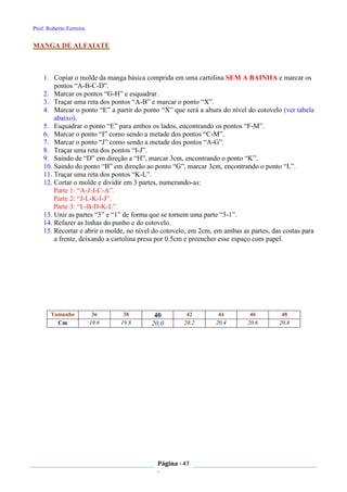 Prof. Roberto Ferreira
Página - 47
-
MANGA DE ALFAIATE
1. Copiar o molde da manga básica comprida em uma cartolina SEM A BAINHA e marcar os
pontos “A-B-C-D”.
2. Marcar os pontos “G-H” e esquadrar.
3. Traçar uma reta dos pontos “A-B” e marcar o ponto “X”.
4. Marcar o ponto “E” a partir do ponto “X” que será a altura do nível do cotovelo (ver tabela
abaixo).
5. Esquadrar o ponto “E” para ambos os lados, encontrando os pontos “F-M”.
6. Marcar o ponto “I” como sendo a metade dos pontos “C-M”.
7. Marcar o ponto “J” como sendo a metade dos pontos “A-G”.
8. Traçar uma reta dos pontos “I-J”.
9. Saindo de “D” em direção a “H”, marcar 3cm, encontrando o ponto “K”.
10. Saindo do ponto “B” em direção ao ponto “G”, marcar 3cm, encontrando o ponto “L”.
11. Traçar uma reta dos pontos “K-L”.
12. Cortar o molde e dividir em 3 partes, numerando-as:
Parte 1: “A-J-I-C-A”.
Parte 2: “J-L-K-I-J”.
Parte 3: “L-B-D-K-L”.
13. Unir as partes “3” e “1” de forma que se tornem uma parte “3-1”.
14. Refazer as linhas do punho e do cotovelo.
15. Recortar e abrir o molde, no nível do cotovelo, em 2cm, em ambas as partes, das costas para
a frente, deixando a cartolina presa por 0.5cm e preencher esse espaço com papel.
Tamanho 36 38 40 42 44 46 48
Cm 19.6 19.8 20,0 20.2 20.4 20.6 20.8
 