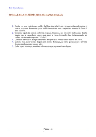 Prof. Roberto Ferreira
Página - 48
-
MANGA E PALA NA MESMA PEÇA (OU MANGA RAGLAN)
1. Copiar em uma cartolina os moldes da blusa desejada frente e costas unidas pelo ombro e
marcar os pontos. Lembre-se que o molde das costas é para a esquerda e o molde da frente é
para a direita.
2. Desenhar a pala da camisa conforme desejado. Para isso, sair no ombro tanto para a direita
quanto para a esquerda os valores que quiser e riscar, formando duas linhas paralelas ao
ombro, encontrando os pontos “1-2-3-4”.
3. Construir o molde da manga conforme o desejado e de acordo com a medida das cavas.
4. Cortar a pala. Casar o meio da pala com o meio da manga, de forma que as costas e a frente
dos moldes fiquem do mesmo lado.
5. Colar a pala na manga, usando o mínimo de espaço possível na colagem.
 