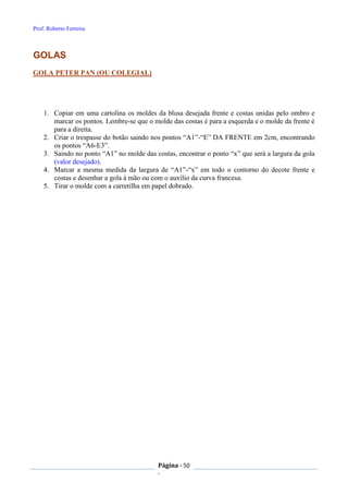 Prof. Roberto Ferreira
Página - 50
-
GOLAS
GOLA PETER PAN (OU COLEGIAL)
1. Copiar em uma cartolina os moldes da blusa desejada frente e costas unidas pelo ombro e
marcar os pontos. Lembre-se que o molde das costas é para a esquerda e o molde da frente é
para a direita.
2. Criar o trespasse do botão saindo nos pontos “A1”-“E” DA FRENTE em 2cm, encontrando
os pontos “A6-E3”.
3. Saindo no ponto “A1” no molde das costas, encontrar o ponto “x” que será a largura da gola
(valor desejado).
4. Marcar a mesma medida da largura de “A1”-“x” em todo o contorno do decote frente e
costas e desenhar a gola à mão ou com o auxílio da curva francesa.
5. Tirar o molde com a carretilha em papel dobrado.
 