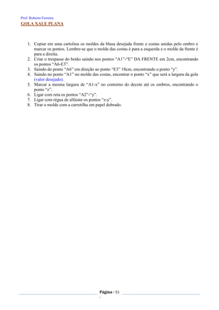 Prof. Roberto Ferreira
Página - 51
-
GOLA XALE PLANA
1. Copiar em uma cartolina os moldes da blusa desejada frente e costas unidas pelo ombro e
marcar os pontos. Lembre-se que o molde das costas é para a esquerda e o molde da frente é
para a direita.
2. Criar o trespasse do botão saindo nos pontos “A1”-“E” DA FRENTE em 2cm, encontrando
os pontos “A6-E3”.
3. Saindo do ponto “A6” em direção ao ponto “E3” 18cm, encontrando o ponto “y”.
4. Saindo no ponto “A1” no molde das costas, encontrar o ponto “x” que será a largura da gola
(valor desejado).
5. Marcar a mesma largura de “A1-x” no contorno do decote até os ombros, encontrando o
ponto “z”.
6. Ligar com reta os pontos “A2”-“y”.
7. Ligar com régua de alfaiate os pontos “z-y”.
8. Tirar o molde com a carretilha em papel dobrado.
 