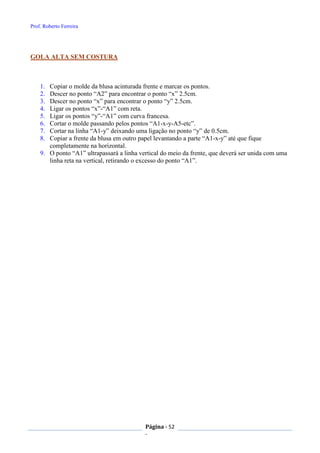 Prof. Roberto Ferreira
Página - 52
-
GOLA ALTA SEM COSTURA
1. Copiar o molde da blusa acinturada frente e marcar os pontos.
2. Descer no ponto “A2” para encontrar o ponto “x” 2.5cm.
3. Descer no ponto “x” para encontrar o ponto “y” 2.5cm.
4. Ligar os pontos “x”-“A1” com reta.
5. Ligar os pontos “y”-“A1” com curva francesa.
6. Cortar o molde passando pelos pontos “A1-x-y-A5-etc”.
7. Cortar na linha “A1-y” deixando uma ligação no ponto “y” de 0.5cm.
8. Copiar a frente da blusa em outro papel levantando a parte “A1-x-y” até que fique
completamente na horizontal.
9. O ponto “A1” ultrapassará a linha vertical do meio da frente, que deverá ser unida com uma
linha reta na vertical, retirando o excesso do ponto “A1”.
 