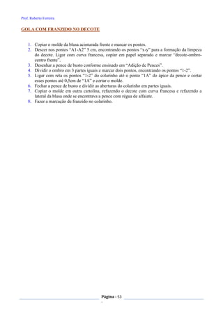 Prof. Roberto Ferreira
Página - 53
-
GOLA COM FRANZIDO NO DECOTE
1. Copiar o molde da blusa acinturada frente e marcar os pontos.
2. Descer nos pontos “A1-A2” 5 cm, encontrando os pontos “x-y” para a formação da limpeza
do decote. Ligar com curva francesa, copiar em papel separado e marcar “decote-ombro-
centro frente”.
3. Desenhar a pence de busto conforme ensinado em “Adição de Pences”.
4. Dividir o ombro em 3 partes iguais e marcar dois pontos, encontrando os pontos “1-2”.
5. Ligar com reta os pontos “1-2” do colarinho até o ponto “1A” do ápice da pence e cortar
esses pontos até 0,5cm de “1A” e cortar o molde.
6. Fechar a pence de busto e dividir as aberturas do colarinho em partes iguais.
7. Copiar o molde em outra cartolina, refazendo o decote com curva francesa e refazendo a
lateral da blusa onde se encontrava a pence com régua de alfaiate.
8. Fazer a marcação de franzido no colarinho.
 
