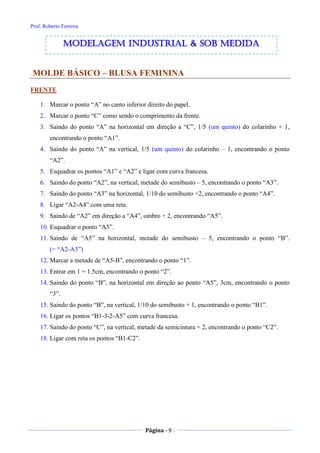 Prof. Roberto Ferreira
Página - 9 -
MOLDE BÁSICO – BLUSA FEMININA
FRENTE
1. Marcar o ponto “A” no canto inferior direito do papel.
2. Marcar o ponto “C” como sendo o comprimento da frente.
3. Saindo do ponto “A” na horizontal em direção a “C”, 1/5 (um quinto) do colarinho + 1,
encontrando o ponto “A1”.
4. Saindo do ponto “A” na vertical, 1/5 (um quinto) do colarinho – 1, encontrando o ponto
“A2”.
5. Esquadrar os pontos “A1” e “A2” e ligar com curva francesa.
6. Saindo do ponto “A2”, na vertical, metade do semibusto – 5, encontrando o ponto “A3”.
7. Saindo do ponto “A3” na horizontal, 1/10 do semibusto +2, encontrando o ponto “A4”.
8. Ligar “A2-A4” com uma reta.
9. Saindo de “A2” em direção a “A4”, ombro + 2, encontrando “A5”.
10. Esquadrar o ponto “A5”.
11. Saindo de “A5” na horizontal, metade do semibusto – 5, encontrando o ponto “B”.
(= “A2-A3”)
12. Marcar a metade de “A5-B”, encontrando o ponto “1”.
13. Entrar em 1 = 1.5cm, encontrando o ponto “2”.
14. Saindo do ponto “B”, na horizontal em direção ao ponto “A5”, 3cm, encontrando o ponto
“3”.
15. Saindo do ponto “B”, na vertical, 1/10 do semibusto + 1, encontrando o ponto “B1”.
16. Ligar os pontos “B1-3-2-A5” com curva francesa.
17. Saindo do ponto “C”, na vertical, metade da semicintura + 2, encontrando o ponto “C2”.
18. Ligar com reta os pontos “B1-C2”.
modelagem industrial & SOB medida
 