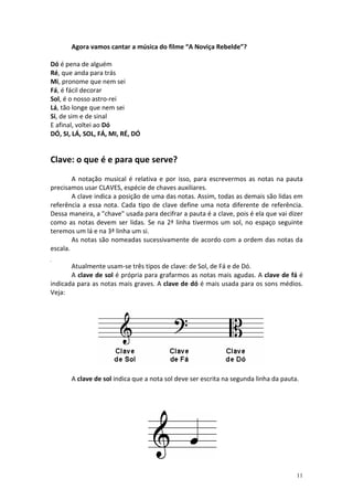 Agora vamos cantar a música do filme “A Noviça Rebelde”?
Dó é pena de alguém
Ré, que anda para trás
Mi, pronome que nem sei
Fá, é fácil decorar
Sol, é o nosso astro-rei
Lá, tão longe que nem sei
Si, de sim e de sinal
E afinal, voltei ao Dó
DÓ, SI, LÁ, SOL, FÁ, MI, RÉ, DÓ

Clave: o que é e para que serve?
A notação musical é relativa e por isso, para escrevermos as notas na pauta
precisamos usar CLAVES, espécie de chaves auxiliares.
A clave indica a posição de uma das notas. Assim, todas as demais são lidas em
referência a essa nota. Cada tipo de clave define uma nota diferente de referência.
Dessa maneira, a "chave" usada para decifrar a pauta é a clave, pois é ela que vai dizer
como as notas devem ser lidas. Se na 2ª linha tivermos um sol, no espaço seguinte
teremos um lá e na 3ª linha um si.
As notas são nomeadas sucessivamente de acordo com a ordem das notas da
escala.
Atualmente usam-se três tipos de clave: de Sol, de Fá e de Dó.
A clave de sol é própria para grafarmos as notas mais agudas. A clave de fá é
indicada para as notas mais graves. A clave de dó é mais usada para os sons médios.
Veja:

A clave de sol indica que a nota sol deve ser escrita na segunda linha da pauta.

11

 