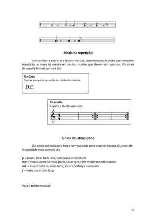 Sinais de repetição
Para facilitar a escrita e a leitura musical, podemos utilizar sinais que indiquem
repetição, ao invés de reescrever trechos inteiros que devem ser repetidos. Os sinais
de repetição mais comuns são:
Da Capo
Voltar obrigatoriamente ao início da música.

Ritornello
Repetir o trecho marcado.

Sinais de intensidade
São sinais que indicam a força com que cada nota deve ser tocada. Os sinais de
intensidade mais comuns são:
p = piano, tocar bem leve, com pouca intensidade
mp = mezzo piano ou meio piano, tocar leve, com moderada intensidade
mf = mezzo forte ou meio forte, tocar com força moderada
f = forte, tocar com força

Veja o trecho musical:

22

 