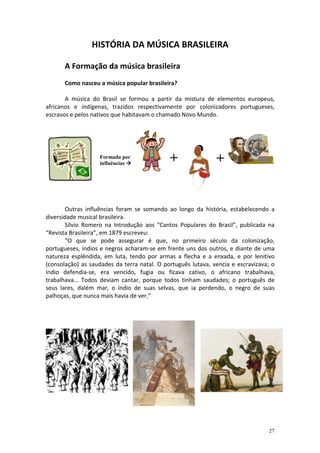 HISTÓRIA DA MÚSICA BRASILEIRA
A Formação da música brasileira
Como nasceu a música popular brasileira?
A música do Brasil se formou a partir da mistura de elementos europeus,
africanos e indígenas, trazidos respectivamente por colonizadores portugueses,
escravos e pelos nativos que habitavam o chamado Novo Mundo.

Formada por
influências

+

+

Outras influências foram se somando ao longo da história, estabelecendo a
diversidade musical brasileira.
Sílvio Romero na Introdução aos “Cantos Populares do Brasil”, publicada na
“Revista Brasileira”, em 1879 escreveu:
“O que se pode assegurar é que, no primeiro século da colonização,
portugueses, índios e negros acharam-se em frente uns dos outros, e diante de uma
natureza esplêndida, em luta, tendo por armas a flecha e a enxada, e por lenitivo
(consolação) as saudades da terra natal. O português lutava, vencia e escravizava; o
índio defendia-se, era vencido, fugia ou ficava cativo, o africano trabalhava,
trabalhava... Todos deviam cantar, porque todos tinham saudades; o português de
seus lares, dalém mar, o índio de suas selvas, que ia perdendo, o negro de suas
palhoças, que nunca mais havia de ver.”

27

 