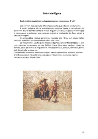 Música Indígena
Quais músicas ouviram os portugueses quando chegaram ao Brasil?
Eles ouviram músicas muito diferentes daquelas que estavam acostumados.
A música indígena foi e é essencialmente religiosa, ligada às cerimônias e às
atividades da vida da tribo: cantos e danças de guerra, de caça, de pesca, de invocação
e homenagem às entidades sobrenaturais, animais e celebração dos fatos sociais e
ritos de passagem.
Era uma prática coletiva, geralmente marcada pelo ritmo, com poucas notas,
melodias repetitivas, acompanhada da dança e do canto.
Os instrumentos usados pelos nossos indígenas eram confeccionados por eles
com materiais conseguidos no seu habitat. Eram feitos com bambus, cascas de
árvores, ossos de animais e de guerreiros vencidos em lutas, caroços, sementes, barro,
pele de animal e pena de ave.
Como reflexos marcantes da cultura indígena na música brasileira, podemos observar
o timbre anasalado no canto sertanejo, alguns instrumentos musicais e algumas
danças como caboclinho e catira.

28

 