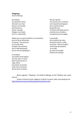 Chegança
Antonio Nóbrega

Sou Pataxó,
sou Xavante e Cariri,
Ianonami, sou Tupi
Guarani, sou Carajá.
Sou Pancaruru,
Carijó, Tupinajé,
Potiguar, sou Caeté,
Ful-ni-o, Tupinambá.

Mas de repente
me acordei com a surpresa:
uma esquadra portuguesa
veio na praia atracar.
De grande-nau,
um branco de barba escura,
vestindo uma armadura
me apontou pra me pegar.

Depois que os mares dividiram os continentes
quis ver terras diferentes.
Eu pensei: "vou procurar
um mundo novo,
lá depois do horizonte,
levo a rede balançante
pra no sol me espreguiçar".

E assustado
dei um pulo lá da rede,
pressenti a fome, a sede,
eu pensei: "vão me acabar".
me levantei de borduna
já na mão.
Ai, senti no coração,
O Brasil vai começar.

eu atraquei
num porto muito segura,
céu azul, paz e ar puro...
botei as pernas pro ar.
Logo sonhei
que estava no paraíso,
onde nem era preciso
dormir para se sonhar.

Áudio sugerido: “Chegança”, de Antônio Nóbrega, do CD “Madeira que cupim
não rói”.
Existem inúmeras etnias indígenas no Brasil. Se quiser saber mais pesquise em:
http://www.funai.gov.br/indios/jogos/etnias/etnias.htm

30

 