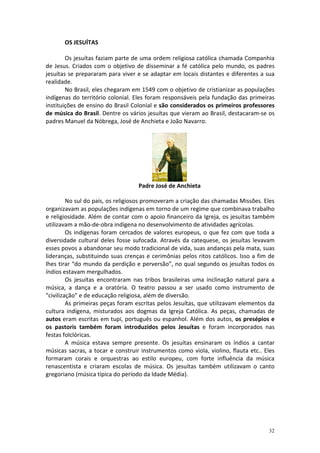 OS JESUÍTAS
Os jesuítas faziam parte de uma ordem religiosa católica chamada Companhia
de Jesus. Criados com o objetivo de disseminar a fé católica pelo mundo, os padres
jesuítas se prepararam para viver e se adaptar em locais distantes e diferentes a sua
realidade.
No Brasil, eles chegaram em 1549 com o objetivo de cristianizar as populações
indígenas do território colonial. Eles foram responsáveis pela fundação das primeiras
instituições de ensino do Brasil Colonial e são considerados os primeiros professores
de música do Brasil. Dentre os vários jesuítas que vieram ao Brasil, destacaram-se os
padres Manuel da Nóbrega, José de Anchieta e João Navarro.

Padre José de Anchieta
No sul do país, os religiosos promoveram a criação das chamadas Missões. Eles
organizavam as populações indígenas em torno de um regime que combinava trabalho
e religiosidade. Além de contar com o apoio financeiro da Igreja, os jesuítas também
utilizavam a mão-de-obra indígena no desenvolvimento de atividades agrícolas.
Os indígenas foram cercados de valores europeus, o que fez com que toda a
diversidade cultural deles fosse sufocada. Através da catequese, os jesuítas levavam
esses povos a abandonar seu modo tradicional de vida, suas andanças pela mata, suas
lideranças, substituindo suas crenças e cerimônias pelos ritos católicos. Isso a fim de
lhes tirar “do mundo da perdição e perversão”, no qual segundo os jesuítas todos os
índios estavam mergulhados.
Os jesuítas encontraram nas tribos brasileiras uma inclinação natural para a
música, a dança e a oratória. O teatro passou a ser usado como instrumento de
"civilização" e de educação religiosa, além de diversão.
As primeiras peças foram escritas pelos Jesuítas, que utilizavam elementos da
cultura indígena, misturados aos dogmas da Igreja Católica. As peças, chamadas de
autos eram escritas em tupi, português ou espanhol. Além dos autos, os presépios e
os pastoris também foram introduzidos pelos Jesuítas e foram incorporados nas
festas folclóricas.
A música estava sempre presente. Os jesuítas ensinaram os índios a cantar
músicas sacras, a tocar e construir instrumentos como viola, violino, flauta etc.. Eles
formaram corais e orquestras ao estilo europeu, com forte influência da música
renascentista e criaram escolas de música. Os jesuítas também utilizavam o canto
gregoriano (música típica do período da Idade Média).

32

 