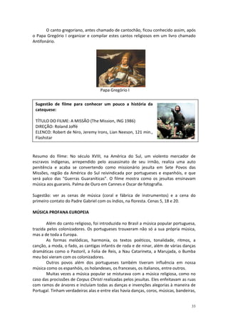 O canto gregoriano, antes chamado de cantochão, ficou conhecido assim, após
o Papa Gregório I organizar e compilar estes cantos religiosos em um livro chamado
Antifonário.

Papa Gregório I
Sugestão de filme para conhecer um pouco a história da
catequese:
TÍTULO DO FILME: A MISSÃO (The Mission, ING 1986)
DIREÇÃO: Roland Joffé
ELENCO: Robert de Niro, Jeremy Irons, Lian Neeson, 121 min.,
Flashstar

Resumo do filme: No século XVIII, na América do Sul, um violento mercador de
escravos indígenas, arrependido pelo assassinato de seu irmão, realiza uma auto
penitência e acaba se convertendo como missionário jesuíta em Sete Povos das
Missões, região da América do Sul reivindicada por portugueses e espanhóis, e que
será palco das "Guerras Guaraníticas”. O filme mostra como os jesuítas ensinavam
música aos guaranis. Palma de Ouro em Cannes e Oscar de fotografia.
Sugestão: ver as cenas de música (coral e fábrica de instrumentos) e a cena do
primeiro contato do Padre Gabriel com os índios, na floresta. Cenas 5, 18 e 20.
MÚSICA PROFANA EUROPEIA
Além do canto religioso, foi introduzida no Brasil a música popular portuguesa,
trazida pelos colonizadores. Os portugueses trouxeram não só a sua própria música,
mas a de toda a Europa.
As formas melódicas, harmonia, os textos poéticos, tonalidade, ritmos, a
canção, a moda, o fado, as cantigas infantis de roda e de ninar, além de várias danças
dramáticas como o Pastoril, a Folia de Reis, a Nau Catarineta, a Marujada, o Bumba
meu boi vieram com os colonizadores.
Outros povos além dos portugueses também tiveram influência em nossa
música como os espanhóis, os holandeses, os franceses, os italianos, entre outros.
Muitas vezes a música popular se misturava com a música religiosa, como no
caso das procissões de Corpus Christi realizadas pelos jesuítas. Eles enfeitavam as ruas
com ramos de árvores e incluíam todas as danças e invenções alegorias à maneira de
Portugal. Tinham verdadeiras alas e entre elas havia danças, coros, músicas, bandeiras,

33

 