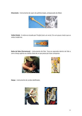 Charamela - Instrumento de sopro de palheta dupla, antepassado do Oboé.

Vielle (Viola) - A viola era tocada por fricção (com um arco). Era um pouco maior que as
violas modernas.

Gaita de foles (Cornemusa) – instrumento de fole. Toca-se soprando dentro do fole e
com o braço aperta-se a bolsa cheia de ar que passa por duas campanas.

Harpa – instrumento de cordas dedilhadas.

35

 